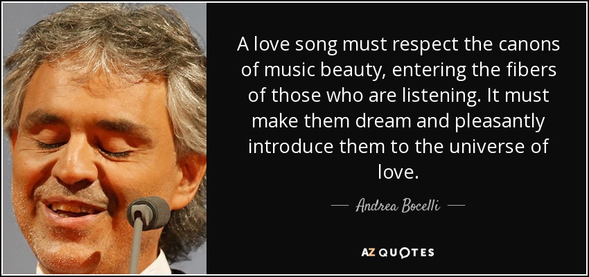 A love song must respect the canons of music beauty, entering the fibers of those who are listening. It must make them dream and pleasantly introduce them to the universe of love. - Andrea Bocelli