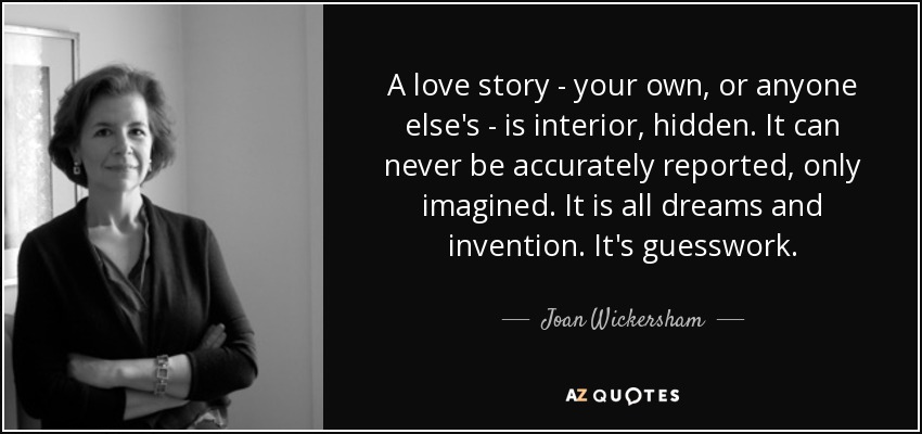 A love story - your own, or anyone else's - is interior, hidden. It can never be accurately reported, only imagined. It is all dreams and invention. It's guesswork. - Joan Wickersham