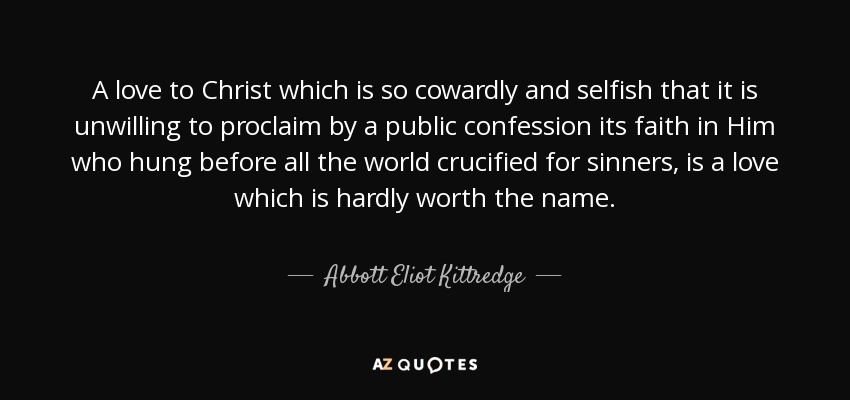 A love to Christ which is so cowardly and selfish that it is unwilling to proclaim by a public confession its faith in Him who hung before all the world crucified for sinners, is a love which is hardly worth the name. - Abbott Eliot Kittredge