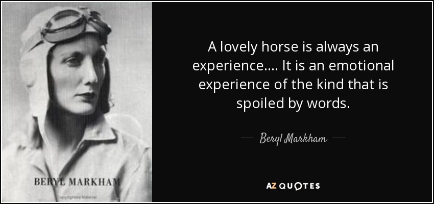 A lovely horse is always an experience.... It is an emotional experience of the kind that is spoiled by words. - Beryl Markham