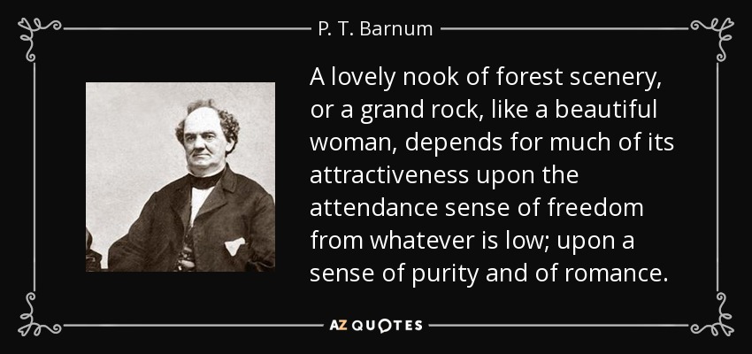 A lovely nook of forest scenery, or a grand rock, like a beautiful woman, depends for much of its attractiveness upon the attendance sense of freedom from whatever is low; upon a sense of purity and of romance. - P. T. Barnum