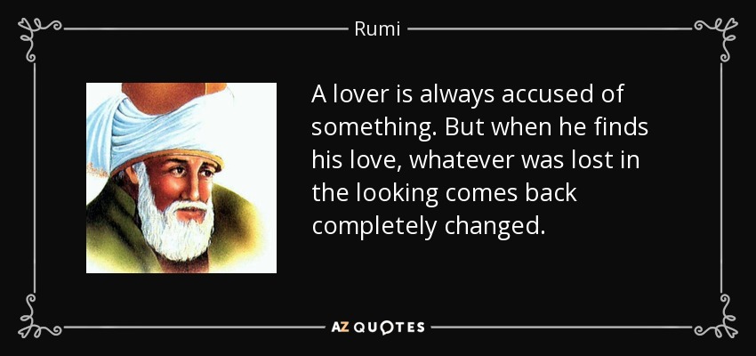 A lover is always accused of something. But when he finds his love, whatever was lost in the looking comes back completely changed. - Rumi