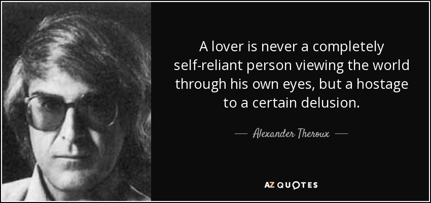 A lover is never a completely self-reliant person viewing the world through his own eyes, but a hostage to a certain delusion. - Alexander Theroux