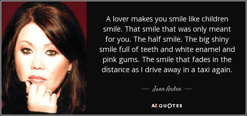 A lover makes you smile like children smile. That smile that was only meant for you. The half smile. The big shiny smile full of teeth and white enamel and pink gums. The smile that fades in the distance as I drive away in a taxi again. - Jann Arden