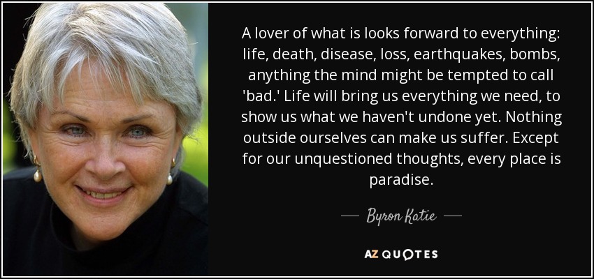 A lover of what is looks forward to everything: life, death, disease, loss, earthquakes, bombs, anything the mind might be tempted to call 'bad.' Life will bring us everything we need, to show us what we haven't undone yet. Nothing outside ourselves can make us suffer. Except for our unquestioned thoughts, every place is paradise. - Byron Katie