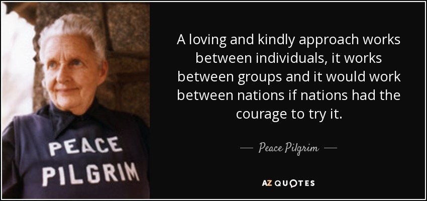 A loving and kindly approach works between individuals, it works between groups and it would work between nations if nations had the courage to try it. - Peace Pilgrim