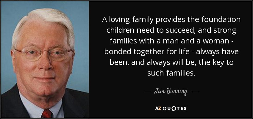 A loving family provides the foundation children need to succeed, and strong families with a man and a woman - bonded together for life - always have been, and always will be, the key to such families. - Jim Bunning