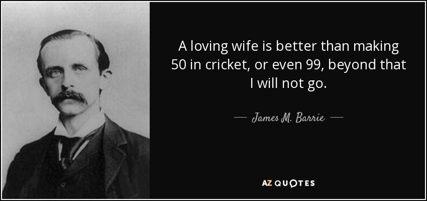 A loving wife is better than making 50 in cricket, or even 99, beyond that I will not go. - James M. Barrie