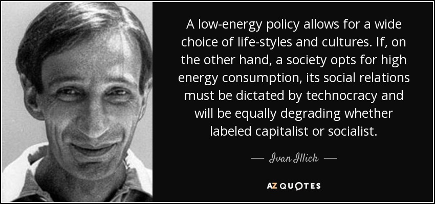 A low-energy policy allows for a wide choice of life-styles and cultures. If, on the other hand, a society opts for high energy consumption, its social relations must be dictated by technocracy and will be equally degrading whether labeled capitalist or socialist. - Ivan Illich