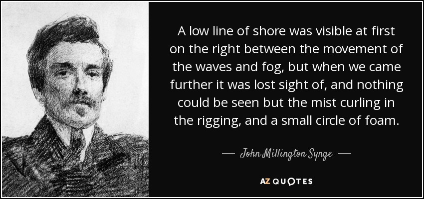 A low line of shore was visible at first on the right between the movement of the waves and fog, but when we came further it was lost sight of, and nothing could be seen but the mist curling in the rigging, and a small circle of foam. - John Millington Synge
