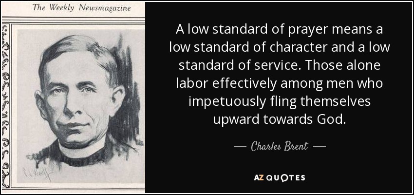 A low standard of prayer means a low standard of character and a low standard of service. Those alone labor effectively among men who impetuously fling themselves upward towards God. - Charles Brent