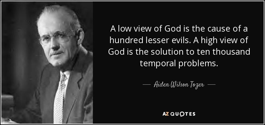 A low view of God is the cause of a hundred lesser evils. A high view of God is the solution to ten thousand temporal problems. - Aiden Wilson Tozer