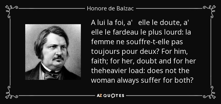 A lui la foi, a' elle le doute, a' elle le fardeau le plus lourd: la femme ne souffre-t-elle pas toujours pour deux? For him, faith; for her, doubt and for her theheavier load: does not the woman always suffer for both? - Honore de Balzac