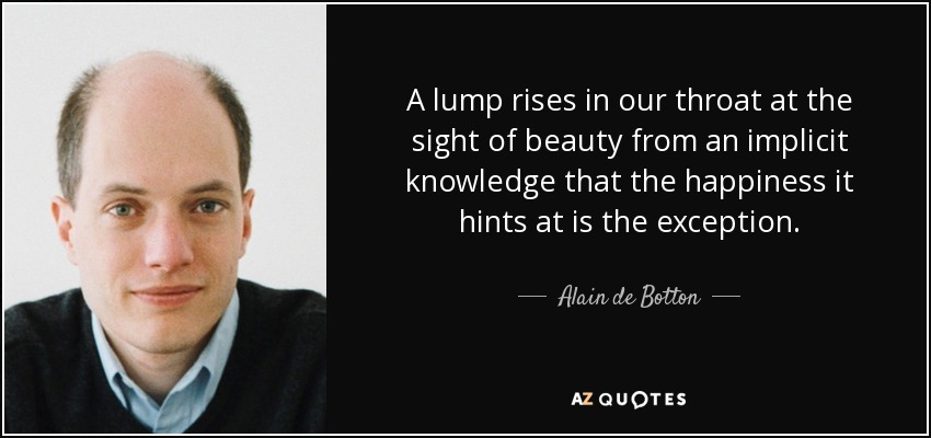 A lump rises in our throat at the sight of beauty from an implicit knowledge that the happiness it hints at is the exception. - Alain de Botton