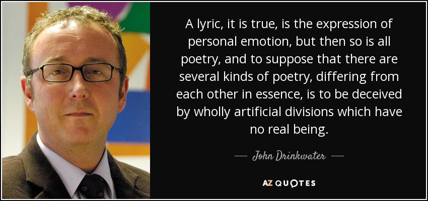 A lyric, it is true, is the expression of personal emotion, but then so is all poetry, and to suppose that there are several kinds of poetry, differing from each other in essence, is to be deceived by wholly artificial divisions which have no real being. - John Drinkwater
