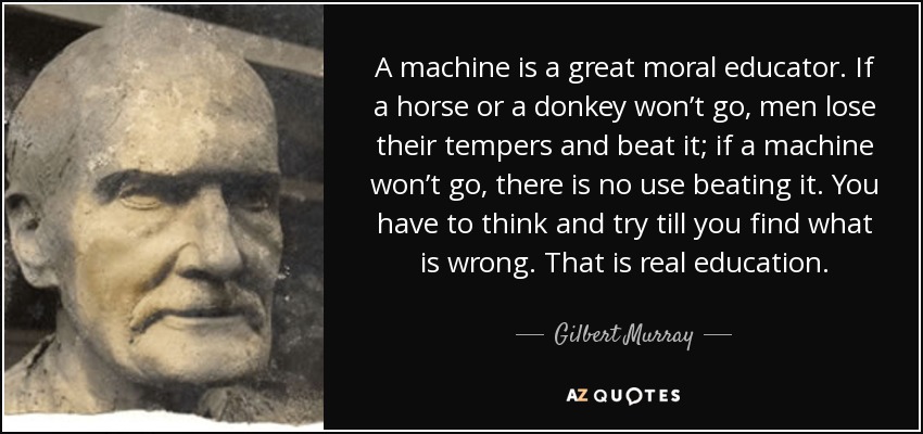 A machine is a great moral educator. If a horse or a donkey won’t go, men lose their tempers and beat it; if a machine won’t go, there is no use beating it. You have to think and try till you find what is wrong. That is real education. - Gilbert Murray