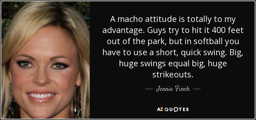 A macho attitude is totally to my advantage. Guys try to hit it 400 feet out of the park, but in softball you have to use a short, quick swing. Big, huge swings equal big, huge strikeouts. - Jennie Finch