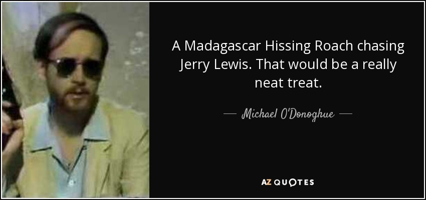 A Madagascar Hissing Roach chasing Jerry Lewis. That would be a really neat treat. - Michael O'Donoghue