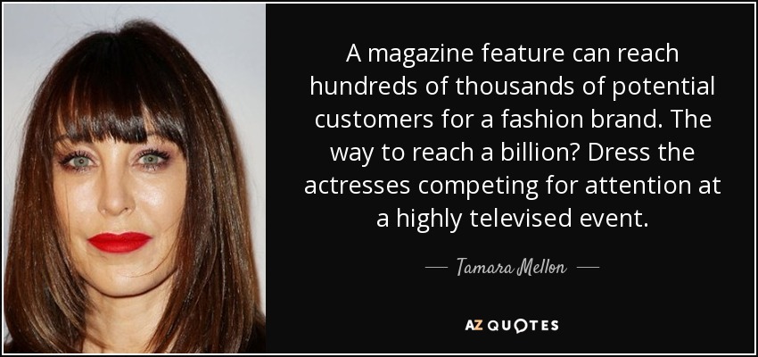 A magazine feature can reach hundreds of thousands of potential customers for a fashion brand. The way to reach a billion? Dress the actresses competing for attention at a highly televised event. - Tamara Mellon