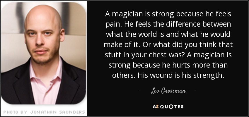 A magician is strong because he feels pain. He feels the difference between what the world is and what he would make of it. Or what did you think that stuff in your chest was? A magician is strong because he hurts more than others. His wound is his strength. - Lev Grossman