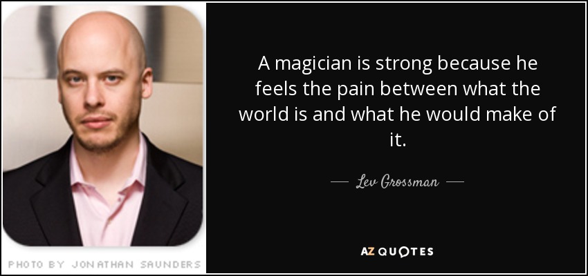 A magician is strong because he feels the pain between what the world is and what he would make of it. - Lev Grossman