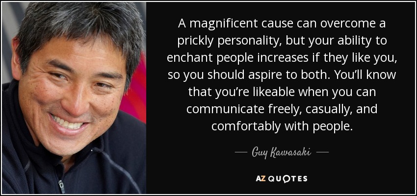 A magnificent cause can overcome a prickly personality, but your ability to enchant people increases if they like you, so you should aspire to both. You’ll know that you’re likeable when you can communicate freely, casually, and comfortably with people. - Guy Kawasaki