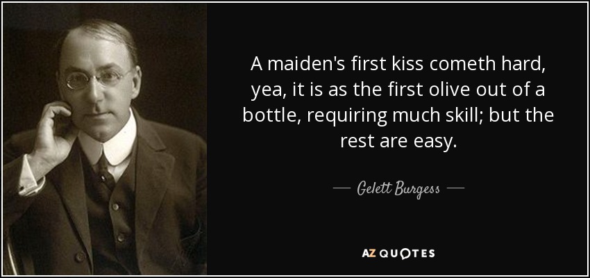 A maiden's first kiss cometh hard, yea, it is as the first olive out of a bottle, requiring much skill; but the rest are easy. - Gelett Burgess