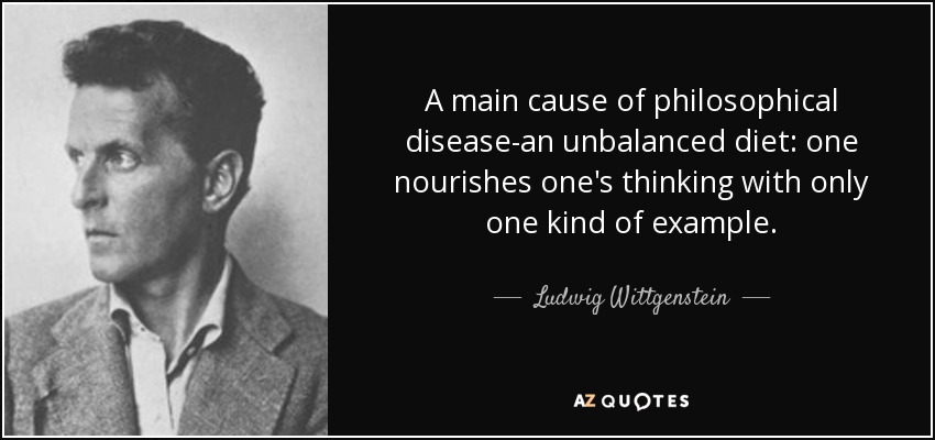 A main cause of philosophical disease-an unbalanced diet: one nourishes one's thinking with only one kind of example. - Ludwig Wittgenstein