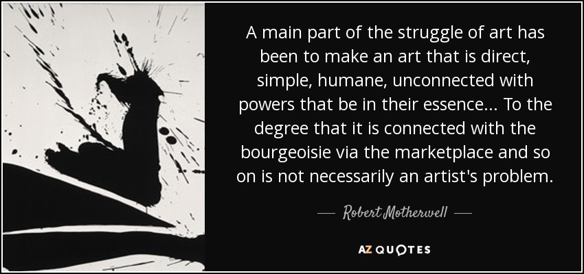 A main part of the struggle of art has been to make an art that is direct, simple, humane, unconnected with powers that be in their essence... To the degree that it is connected with the bourgeoisie via the marketplace and so on is not necessarily an artist's problem. - Robert Motherwell