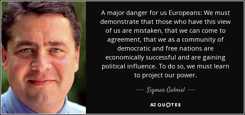 A major danger for us Europeans: We must demonstrate that those who have this view of us are mistaken, that we can come to agreement, that we as a community of democratic and free nations are economically successful and are gaining political influence. To do so, we must learn to project our power. - Sigmar Gabriel