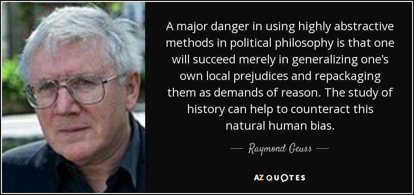 A major danger in using highly abstractive methods in political philosophy is that one will succeed merely in generalizing one's own local prejudices and repackaging them as demands of reason. The study of history can help to counteract this natural human bias. - Raymond Geuss