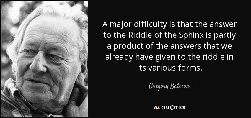 A major difficulty is that the answer to the Riddle of the Sphinx is partly a product of the answers that we already have given to the riddle in its various forms. - Gregory Bateson