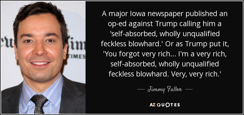 A major Iowa newspaper published an op-ed against Trump calling him a 'self-absorbed, wholly unqualified feckless blowhard.' Or as Trump put it, 'You forgot very rich ... I'm a very rich, self-absorbed, wholly unqualified feckless blowhard. Very, very rich.' - Jimmy Fallon