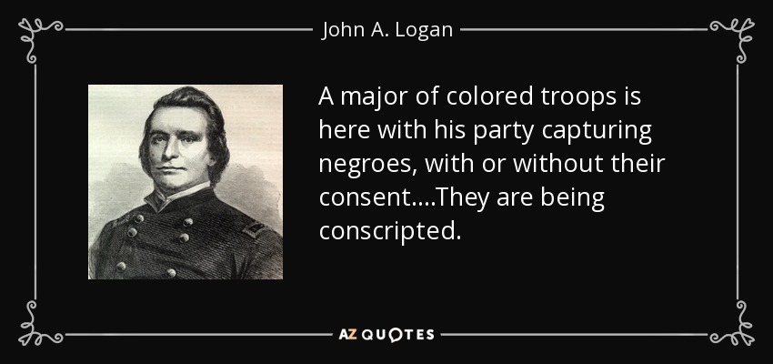 A major of colored troops is here with his party capturing negroes, with or without their consent....They are being conscripted. - John A. Logan
