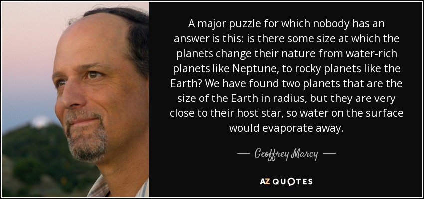 A major puzzle for which nobody has an answer is this: is there some size at which the planets change their nature from water-rich planets like Neptune, to rocky planets like the Earth? We have found two planets that are the size of the Earth in radius, but they are very close to their host star, so water on the surface would evaporate away. - Geoffrey Marcy