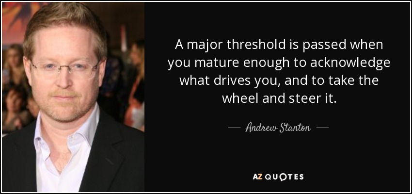 A major threshold is passed when you mature enough to acknowledge what drives you, and to take the wheel and steer it. - Andrew Stanton