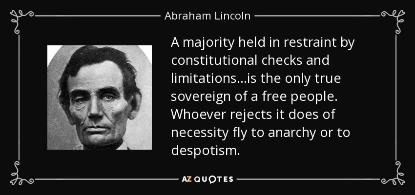 A majority held in restraint by constitutional checks and limitations...is the only true sovereign of a free people. Whoever rejects it does of necessity fly to anarchy or to despotism. - Abraham Lincoln