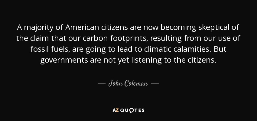 A majority of American citizens are now becoming skeptical of the claim that our carbon footprints, resulting from our use of fossil fuels, are going to lead to climatic calamities. But governments are not yet listening to the citizens. - John Coleman