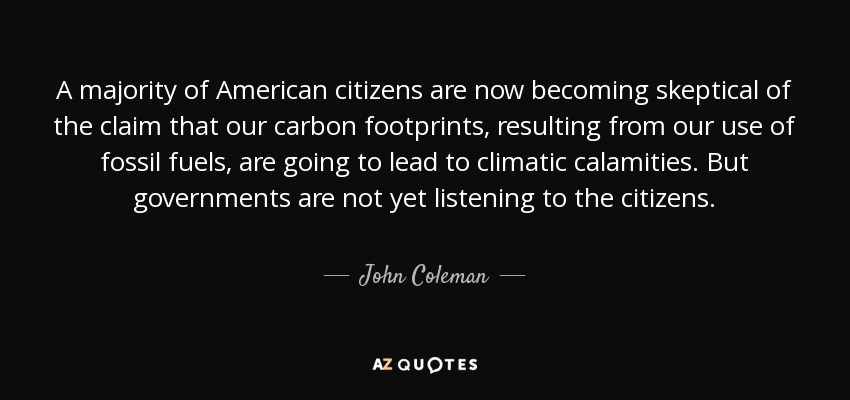 A majority of American citizens are now becoming skeptical of the claim that our carbon footprints, resulting from our use of fossil fuels, are going to lead to climatic calamities. But governments are not yet listening to the citizens. - John Coleman