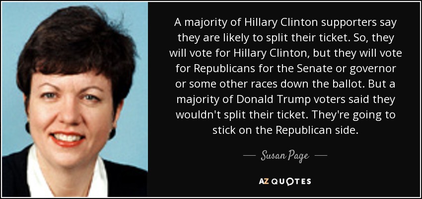 A majority of Hillary Clinton supporters say they are likely to split their ticket. So, they will vote for Hillary Clinton, but they will vote for Republicans for the Senate or governor or some other races down the ballot. But a majority of Donald Trump voters said they wouldn't split their ticket. They're going to stick on the Republican side. - Susan Page