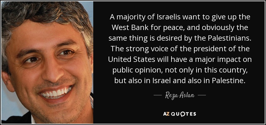 A majority of Israelis want to give up the West Bank for peace, and obviously the same thing is desired by the Palestinians. The strong voice of the president of the United States will have a major impact on public opinion, not only in this country, but also in Israel and also in Palestine. - Reza Aslan
