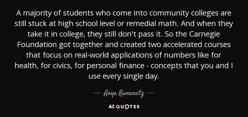 A majority of students who come into community colleges are still stuck at high school level or remedial math. And when they take it in college, they still don't pass it. So the Carnegie Foundation got together and created two accelerated courses that focus on real-world applications of numbers like for health, for civics, for personal finance - concepts that you and I use every single day. - Anya Kamenetz