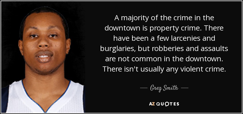 A majority of the crime in the downtown is property crime. There have been a few larcenies and burglaries, but robberies and assaults are not common in the downtown. There isn't usually any violent crime. - Greg Smith