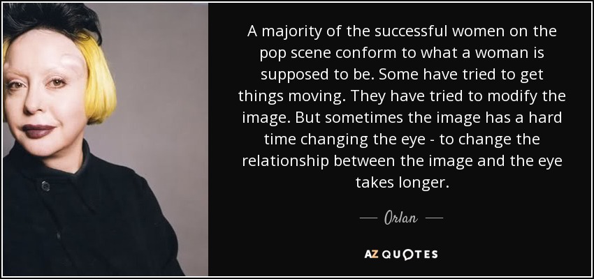 A majority of the successful women on the pop scene conform to what a woman is supposed to be. Some have tried to get things moving. They have tried to modify the image. But sometimes the image has a hard time changing the eye - to change the relationship between the image and the eye takes longer. - Orlan