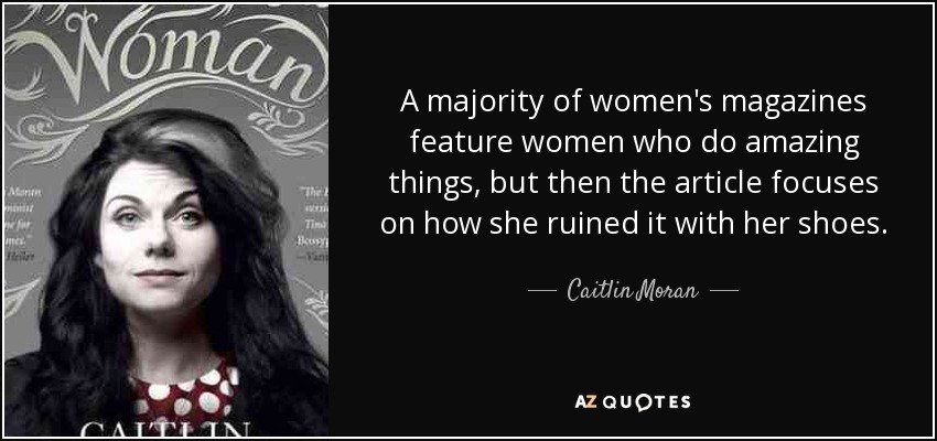 A majority of women's magazines feature women who do amazing things, but then the article focuses on how she ruined it with her shoes. - Caitlin Moran