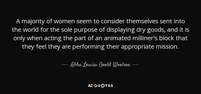 A majority of women seem to consider themselves sent into the world for the sole purpose of displaying dry goods, and it is only when acting the part of an animated milliner's block that they feel they are performing their appropriate mission. - Abba Louisa Goold Woolson