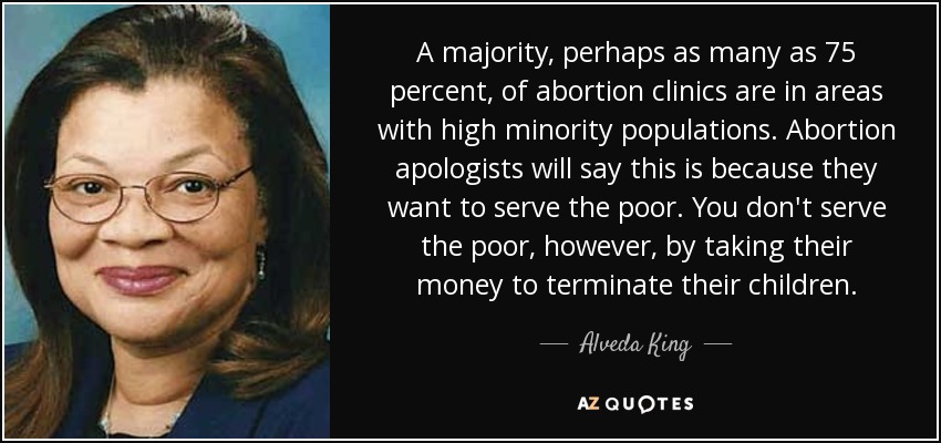 A majority, perhaps as many as 75 percent, of abortion clinics are in areas with high minority populations. Abortion apologists will say this is because they want to serve the poor. You don't serve the poor, however, by taking their money to terminate their children. - Alveda King