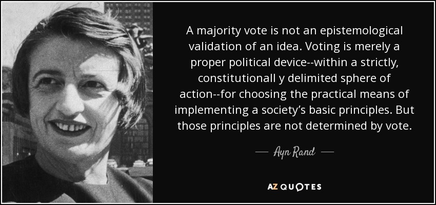 A majority vote is not an epistemological validation of an idea. Voting is merely a proper political device--within a strictly, constitutionall y delimited sphere of action--for choosing the practical means of implementing a society’s basic principles. But those principles are not determined by vote. - Ayn Rand