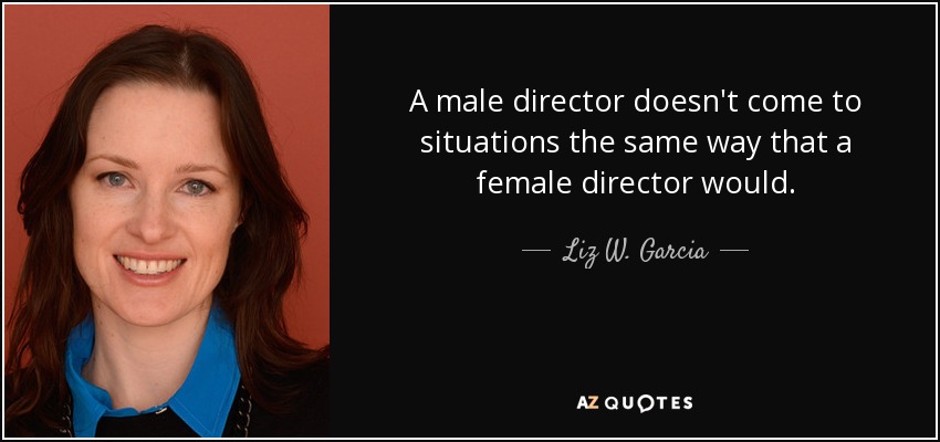 A male director doesn't come to situations the same way that a female director would. - Liz W. Garcia