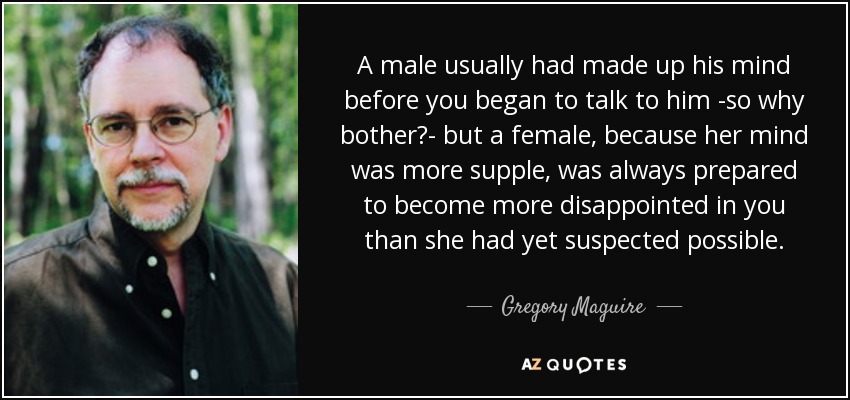 A male usually had made up his mind before you began to talk to him -so why bother?- but a female, because her mind was more supple, was always prepared to become more disappointed in you than she had yet suspected possible. - Gregory Maguire